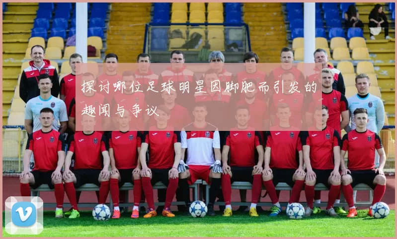 探讨哪位足球明星因脚肥而引发的趣闻与争议