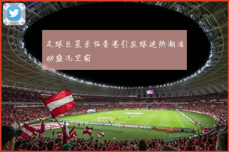足球巨星亲临香港引发球迷热潮活动盛况空前