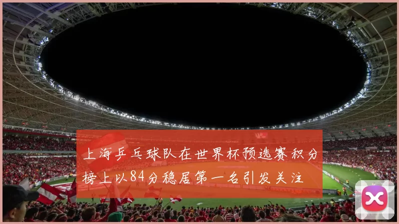 上海乒乓球队在世界杯预选赛积分榜上以84分稳居第一名引发关注