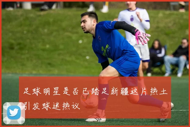足球明星是否已踏足新疆这片热土引发球迷热议