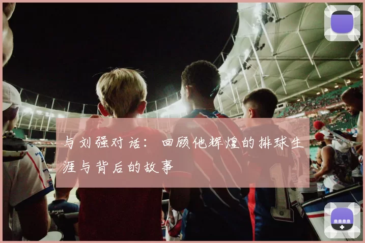 与刘强对话：回顾他辉煌的排球生涯与背后的故事