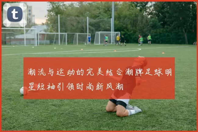 潮流与运动的完美结合潮牌足球明星短袖引领时尚新风潮