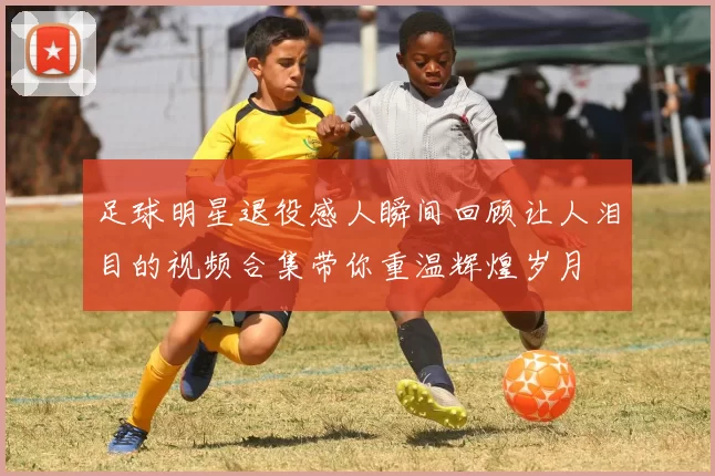足球明星退役感人瞬间回顾让人泪目的视频合集带你重温辉煌岁月